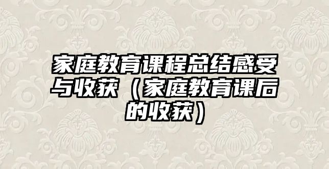 家庭教育課程總結(jié)感受與收獲（家庭教育課后的收獲）