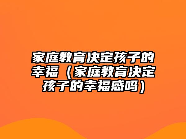 家庭教育決定孩子的幸福（家庭教育決定孩子的幸福感嗎）