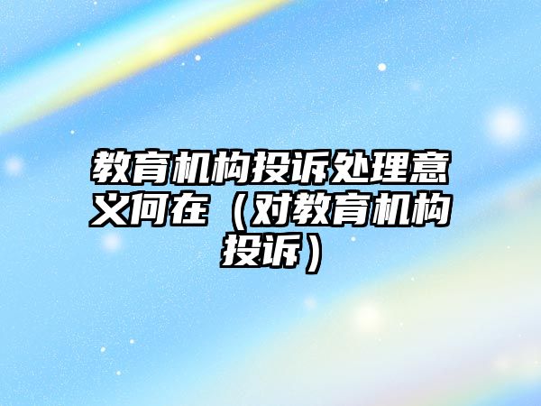 教育機(jī)構(gòu)投訴處理意義何在（對教育機(jī)構(gòu)投訴）