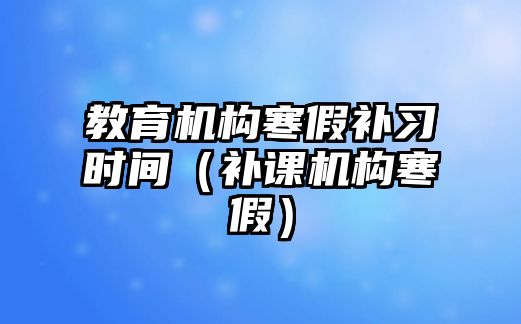 教育機(jī)構(gòu)寒假補(bǔ)習(xí)時(shí)間（補(bǔ)課機(jī)構(gòu)寒假）