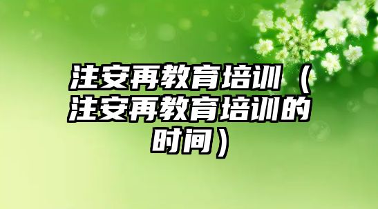 注安再教育培訓(xùn)（注安再教育培訓(xùn)的時(shí)間）