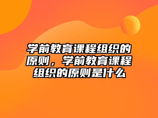 學前教育課程組織的原則，學前教育課程組織的原則是什么