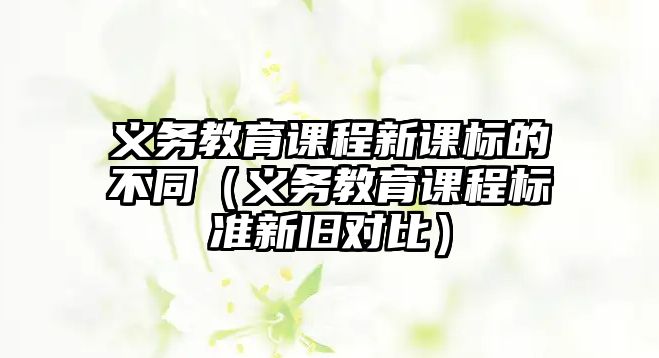 義務教育課程新課標的不同（義務教育課程標準新舊對比）