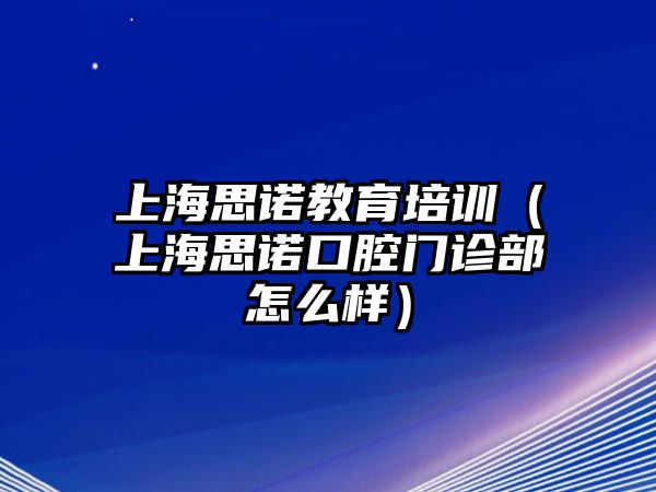 上海思諾教育培訓(xùn)（上海思諾口腔門診部怎么樣）