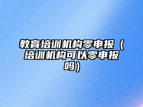 教育培訓機構零申報（培訓機構可以零申報嗎）