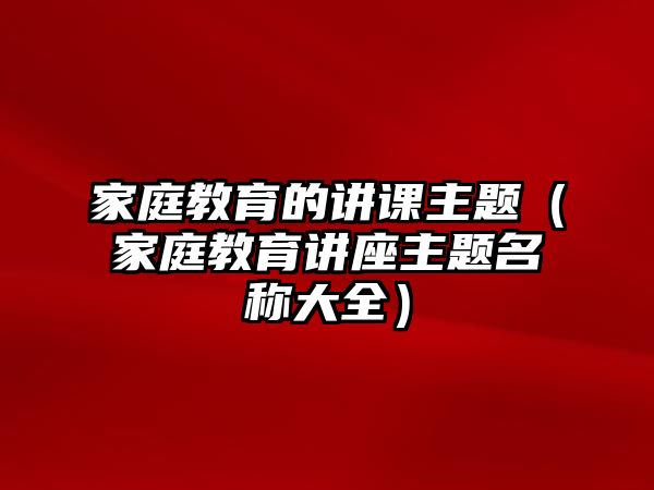 家庭教育的講課主題（家庭教育講座主題名稱大全）