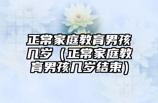 正常家庭教育男孩幾歲（正常家庭教育男孩幾歲結(jié)束）