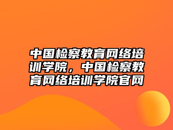 中國檢察教育網(wǎng)絡(luò)培訓(xùn)學(xué)院，中國檢察教育網(wǎng)絡(luò)培訓(xùn)學(xué)院官網(wǎng)