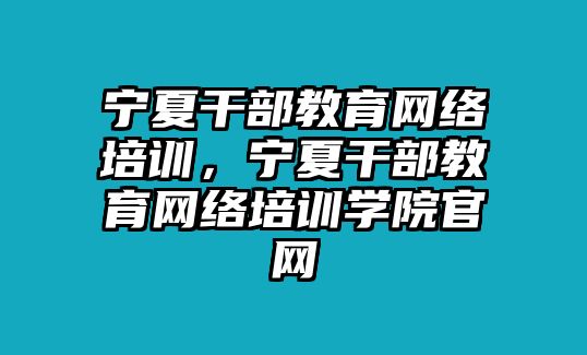 寧夏干部教育網(wǎng)絡培訓，寧夏干部教育網(wǎng)絡培訓學院官網(wǎng)