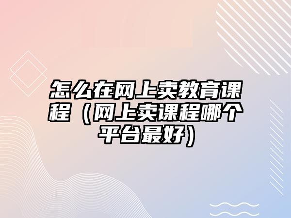 怎么在網上賣教育課程（網上賣課程哪個平臺最好）