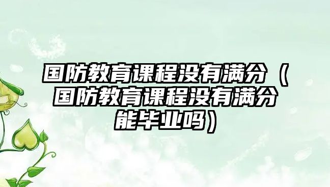 國(guó)防教育課程沒(méi)有滿分（國(guó)防教育課程沒(méi)有滿分能畢業(yè)嗎）