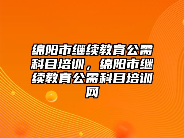 綿陽市繼續(xù)教育公需科目培訓，綿陽市繼續(xù)教育公需科目培訓網(wǎng)