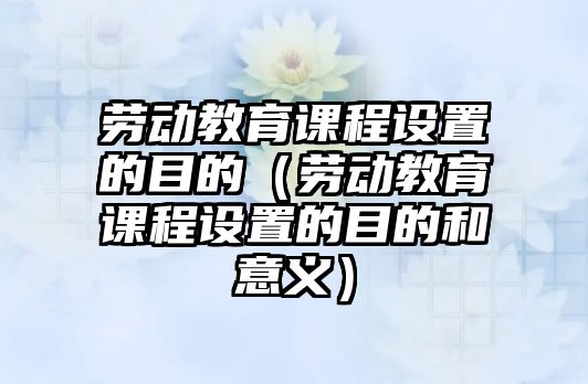 勞動(dòng)教育課程設(shè)置的目的（勞動(dòng)教育課程設(shè)置的目的和意義）