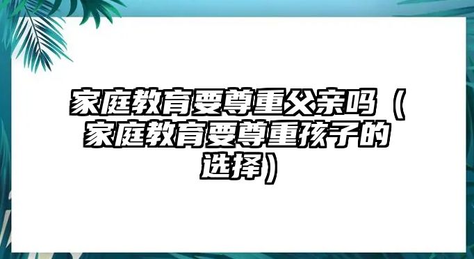 家庭教育要尊重父親嗎（家庭教育要尊重孩子的選擇）