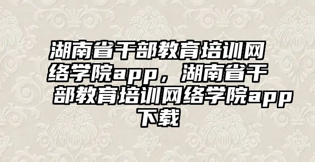 湖南省干部教育培訓網(wǎng)絡學院app，湖南省干部教育培訓網(wǎng)絡學院app下載