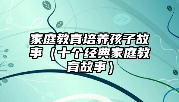 家庭教育培養(yǎng)孩子故事（十個(gè)經(jīng)典家庭教育故事）