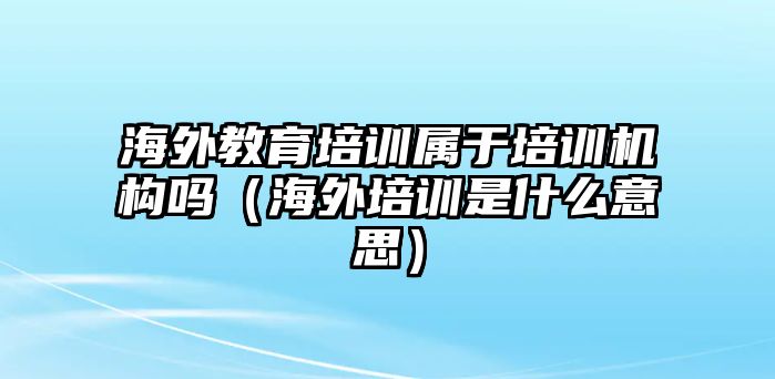 海外教育培訓(xùn)屬于培訓(xùn)機(jī)構(gòu)嗎（海外培訓(xùn)是什么意思）