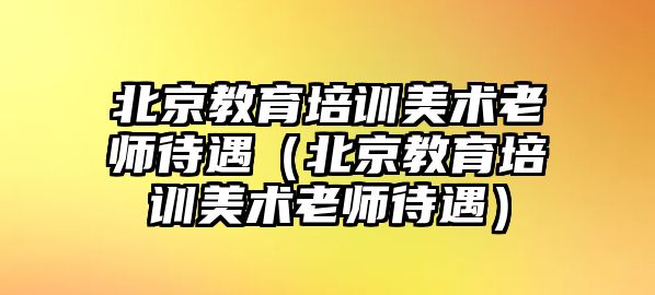 北京教育培訓美術老師待遇（北京教育培訓美術老師待遇）