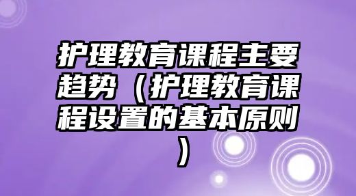 護理教育課程主要趨勢（護理教育課程設置的基本原則）