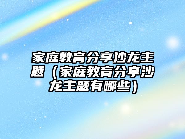 家庭教育分享沙龍主題（家庭教育分享沙龍主題有哪些）