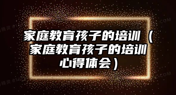 家庭教育孩子的培訓（家庭教育孩子的培訓心得體會）