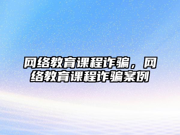 網(wǎng)絡教育課程詐騙，網(wǎng)絡教育課程詐騙案例