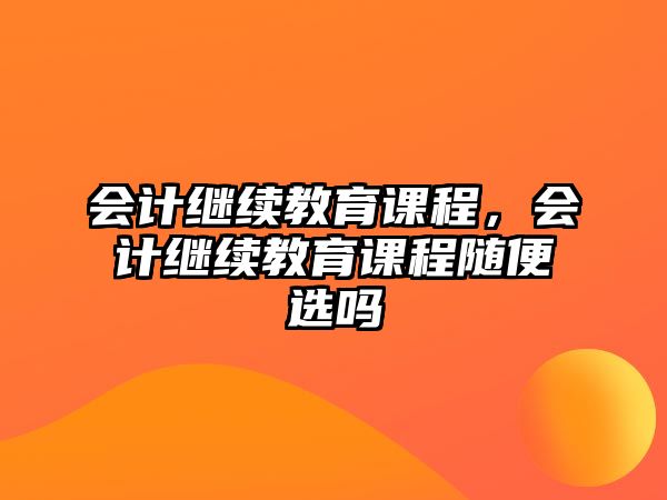 會計(jì)繼續(xù)教育課程，會計(jì)繼續(xù)教育課程隨便選嗎