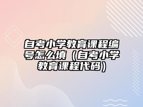 自考小學(xué)教育課程編號(hào)怎么填（自考小學(xué)教育課程代碼）