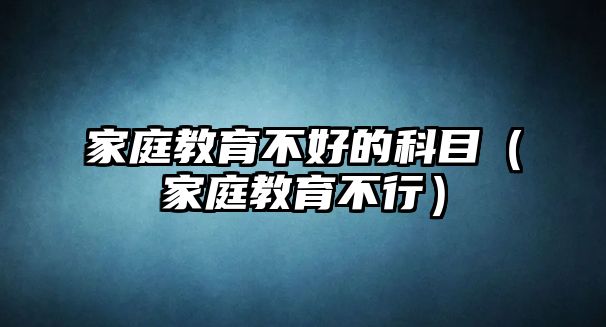 家庭教育不好的科目（家庭教育不行）