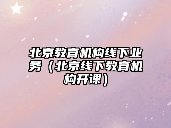 北京教育機構線下業(yè)務（北京線下教育機構開課）