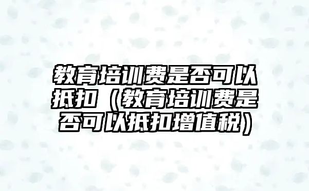 教育培訓(xùn)費(fèi)是否可以抵扣（教育培訓(xùn)費(fèi)是否可以抵扣增值稅）