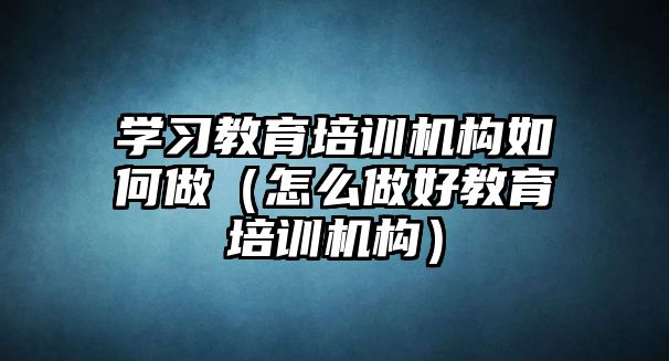 學習教育培訓(xùn)機構(gòu)如何做（怎么做好教育培訓(xùn)機構(gòu)）