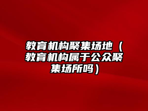 教育機構(gòu)聚集場地（教育機構(gòu)屬于公眾聚集場所嗎）