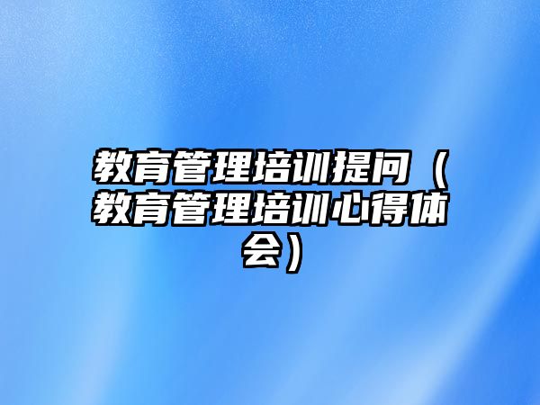 教育管理培訓(xùn)提問（教育管理培訓(xùn)心得體會(huì)）