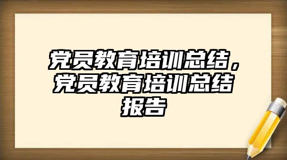 黨員教育培訓總結，黨員教育培訓總結報告