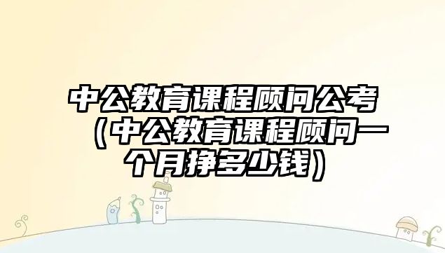 中公教育課程顧問公考（中公教育課程顧問一個(gè)月掙多少錢）