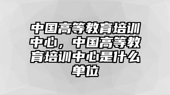 中國高等教育培訓(xùn)中心，中國高等教育培訓(xùn)中心是什么單位