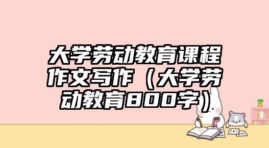 大學勞動教育課程作文寫作（大學勞動教育800字）