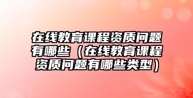 在線教育課程資質(zhì)問題有哪些（在線教育課程資質(zhì)問題有哪些類型）