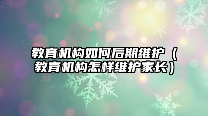 教育機構(gòu)如何后期維護（教育機構(gòu)怎樣維護家長）