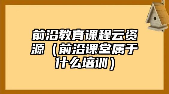 前沿教育課程云資源（前沿課堂屬于什么培訓）