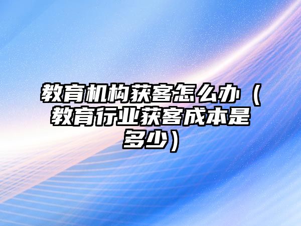 教育機構(gòu)獲客怎么辦（教育行業(yè)獲客成本是多少）