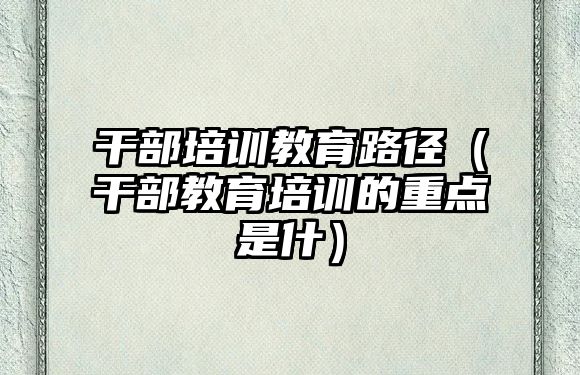 干部培訓教育路徑（干部教育培訓的重點是什）