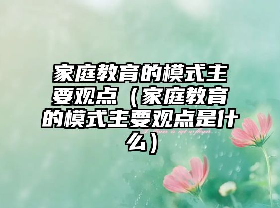 家庭教育的模式主要觀點(diǎn)（家庭教育的模式主要觀點(diǎn)是什么）