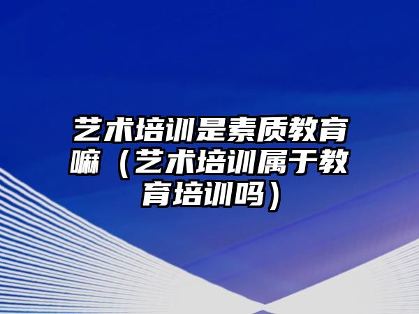 藝術培訓是素質教育嘛（藝術培訓屬于教育培訓嗎）