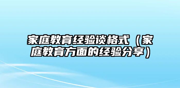 家庭教育經(jīng)驗談格式（家庭教育方面的經(jīng)驗分享）