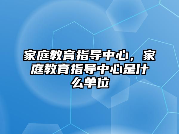 家庭教育指導(dǎo)中心，家庭教育指導(dǎo)中心是什么單位