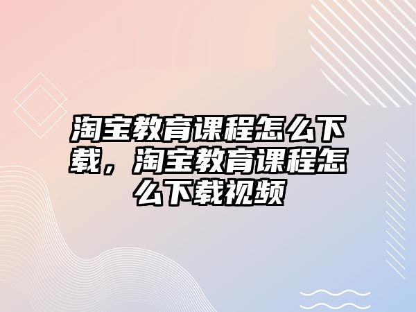 淘寶教育課程怎么下載，淘寶教育課程怎么下載視頻