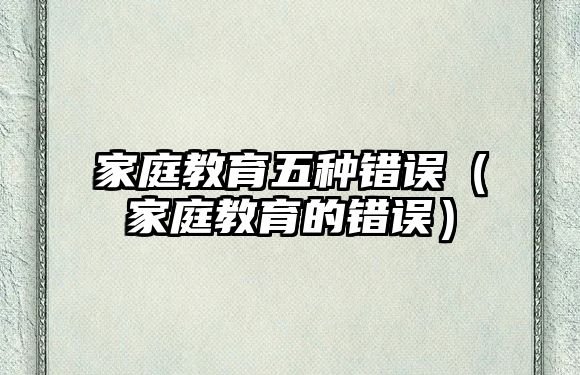 家庭教育五種錯誤（家庭教育的錯誤）