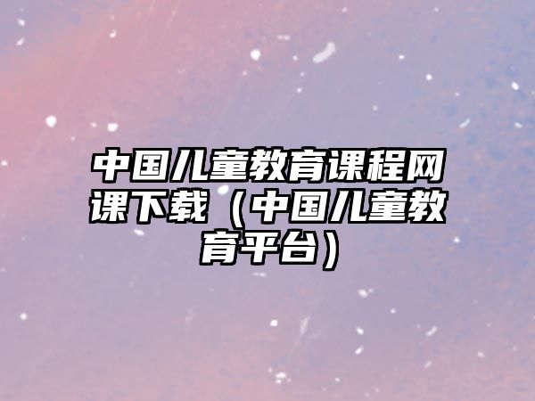 中國(guó)兒童教育課程網(wǎng)課下載（中國(guó)兒童教育平臺(tái)）